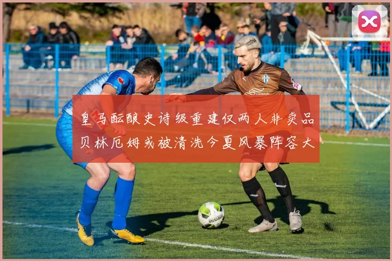 皇马酝酿史诗级重建仅两人非卖品贝林厄姆或被清洗今夏风暴阵容大调整